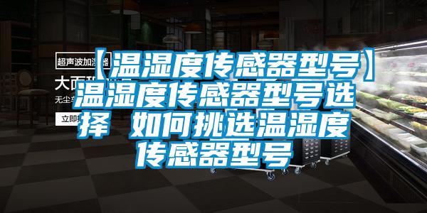 【温湿度传感器型号】温湿度传感器型号选择 如何挑选温湿度传感器型号